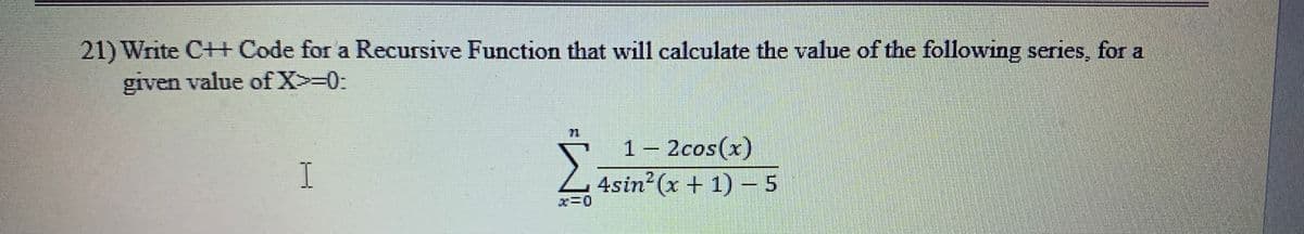 21) Write C++ Code for a Recursive Function that will calculate the value of the following series, for a
given value of X>=0:
1 – 2cos(x)
4sin (x + 1) – 5
I.
