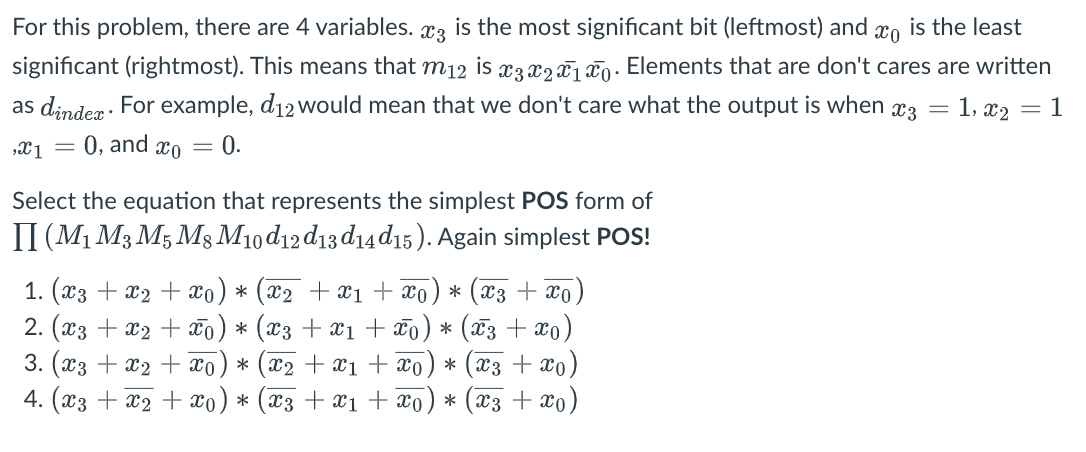 For this problem, there are 4 variables. *3 the most significant bit (leftmost) and is the least
significant (rightmost). This means that m12 is x3 x2x1 o. Elements that are don't cares are written
as dindex. For example, d12 would mean that we don't care what the output is when
x3 = 1,x₂ = = 1
0, and co
,X1 =
=
0.
Select the equation that represents the simplest POS form of
II (M1 M3 M5 M8 M10d12d13d14d15). Again simplest POS!
1. (x3 + x₂ + x0) * (x2 + x1 + x) * (x3 + x0)
2. (x3 + x₂ + x0) * (x3 + X1 + Xo) * (x3 + xo)
3. (x3 + x2 + xo * (x₂ + x₁ + xo * (x3 + x0)
4. (x3 + x₂ + xo) * (X3 + X1 + Xo * (x3 + x0)