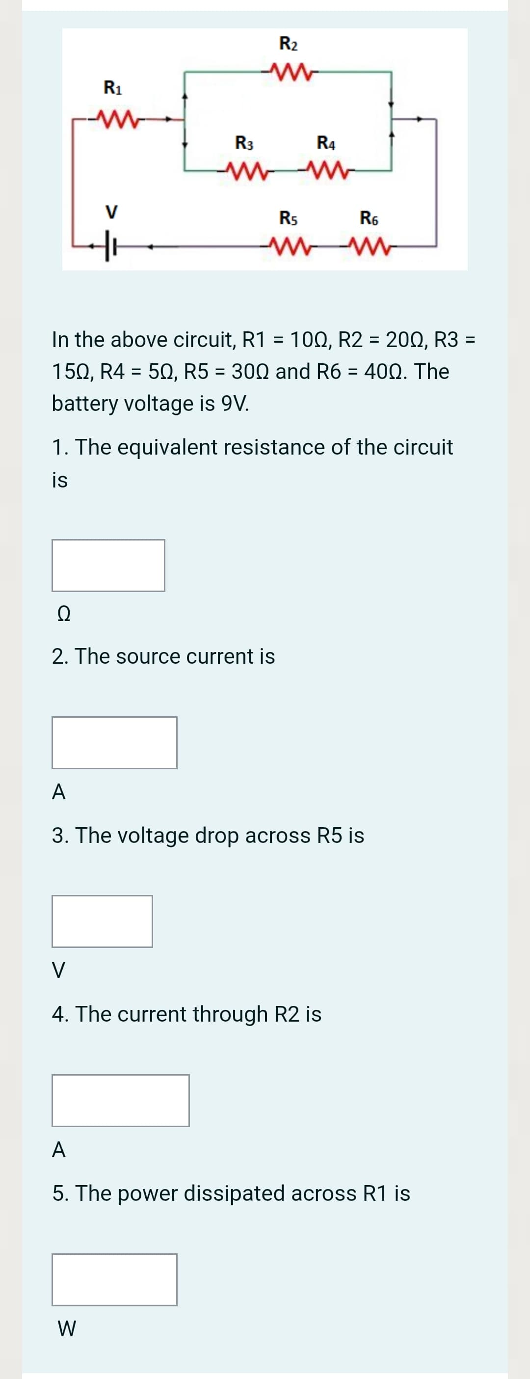 R2
R1
R3
R4
V
Rs
R6
In the above circuit, R1 = 100, R2 = 200, R3 =
%3D
%3D
150, R4 = 50, R5 = 300 and R6 = 400. The
%3D
battery voltage is 9V.
1. The equivalent resistance of the circuit
is
2. The source current is
A
3. The voltage drop across R5 is
V
4. The current through R2 is
A
5. The power dissipated across R1 is
W
