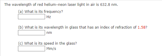 The wavelength of red helium-neon laser light in air is 632.8 nm.
(a) What is its frequency?
Hz
(b) What is its wavelength in glass that has an index of refraction of 1.58?
nm
(c) What is its speed in the glass?
Mm/s
