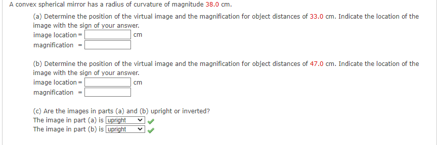 A convex spherical mirror has a radius of curvature of magnitude 38.0 cm.
(a) Determine the position of the virtual image and the magnification for object distances of 33.0 cm. Indicate the location of the
image with the sign of your answer.
image location =
cm
magnification =|
(b) Determine the position of the virtual image and the magnification for object distances of 47.0 cm. Indicate the location of the
image with the sign of your answer.
image location =
cm
magnification =
(c) Are the images in parts (a) and (b) upright or inverted?
The image in part (a) is upright
The image in part (b) is upright
