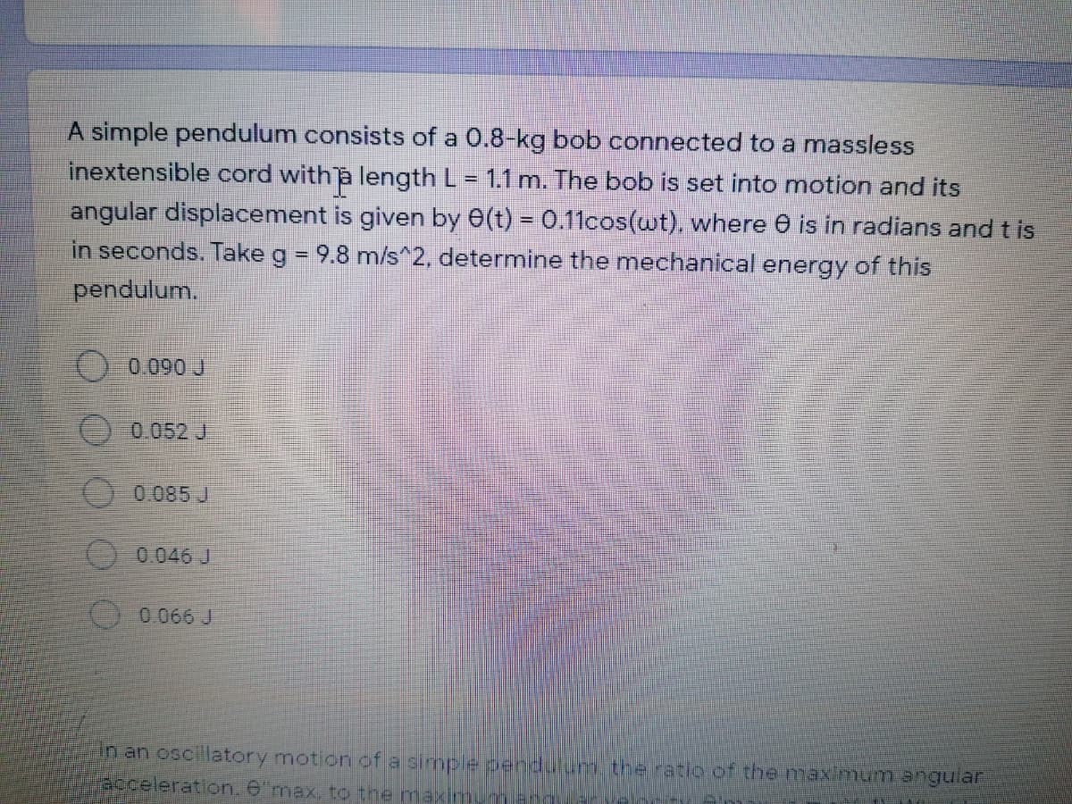 A simple pendulum consists of a 0.8-kg bob connected to a massless
inextensible cord with a length L= 1.1 m. The bob is set into motion and its
angular displacement is given by 0(t) = 0.11cos(wt), where 0 is in radians and t is
in seconds. Take g = 9.8 m/s^2, determine the mechanical energy of this
pendulum.
) 0.090 J
0052 J
O 0.085 J
O 0.046 J
0.066 J
in an oscillatory motion of a simple pendurum tre ratio of the max mum angular
acceleration. e"max, to the maximum
