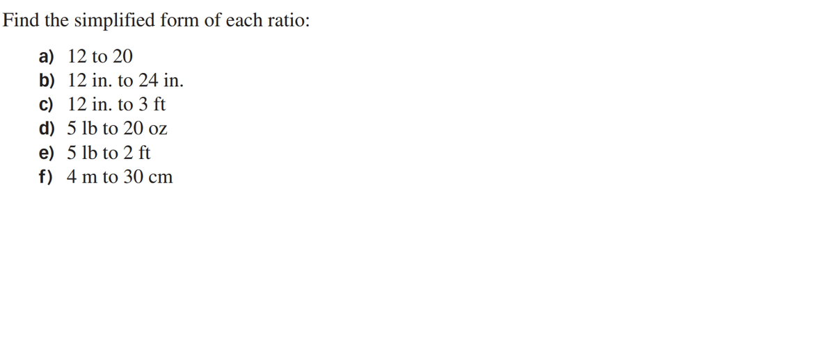 Find the simplified form of each ratio:
a) 12 to 20
b) 12 in. to 24 in.
c) 12 in. to 3 ft
d) 5 lb to 20 oz
e) 5 lb to 2 ft
f) 4 m to 30 cm
