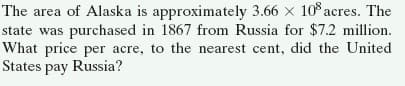 The area of Alaska is approximately 3.66 x 10 acres. The
state was purchased in 1867 from Russia for $7.2 million.
What price per acre, to the nearest cent, did the United
States pay Russia?
