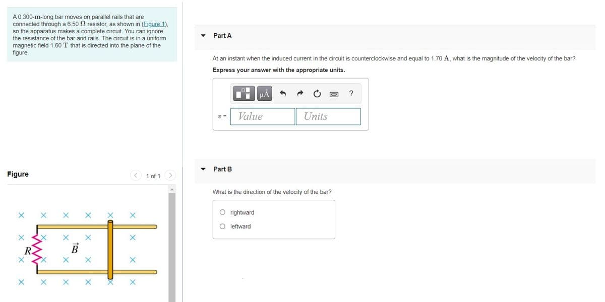 A0.300-m-long bar moves on parallel rails that are
connected through a 6.50 N resistor, as shown in (Figure 1),
so the apparatus makes a complete circuit. You can ignore
Part A
the resistance of the bar and rails. The circuit is in a uniform
magnetic field 1.60 T that is directed into the plane of the
figure.
At an instant when the induced current in the circuit is counterclockwise and equal to 1.70 A, what is the magnitude of the velocity of the bar?
Express your answer with the appropriate units.
?
v =
Value
Units
Part B
Figure
1 of 1
What is the direction of the velocity of the bar?
O rightward
O leftward
B
X X
