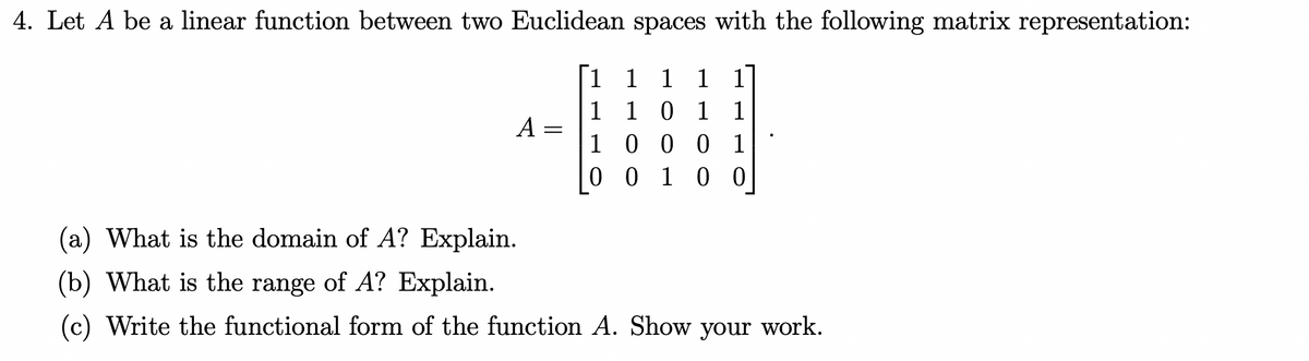 4. Let A be a linear function between two Euclidean spaces with the following matrix representation:
1
1 1 1 1
1 1 0 1 1
1
0 0 0 1
0 0 1 0 0
A
=
(a) What is the domain of A? Explain.
(b) What is the range of A? Explain.
Write the functional form of the function A. Show your work.