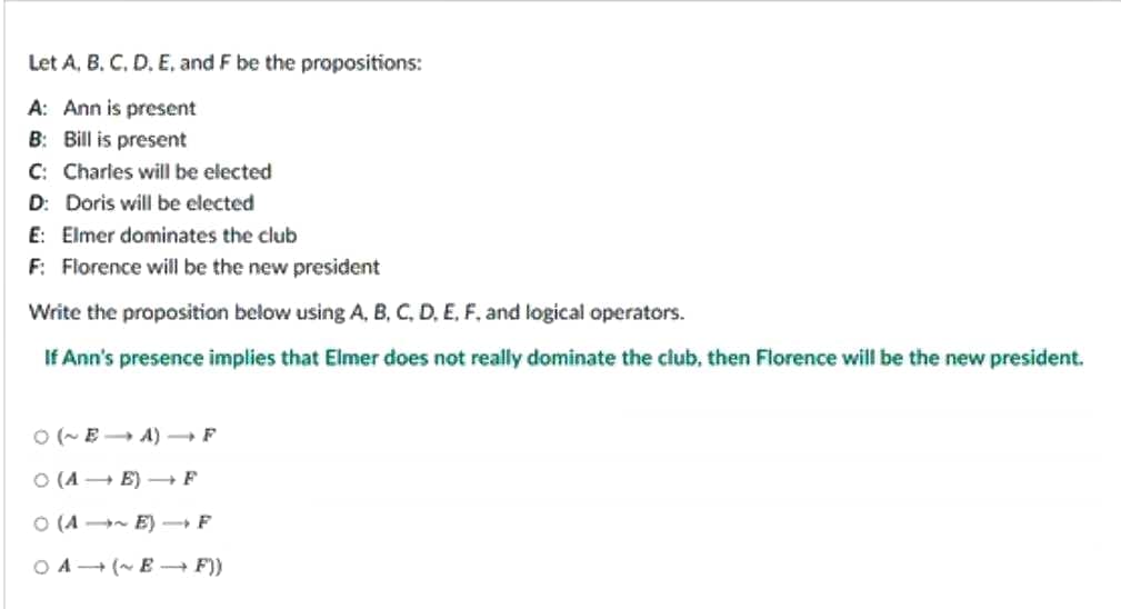 Let A, B, C, D, E, and F be the propositions:
A: Ann is present
B: Bill is present
C: Charles will be elected
D: Doris will be elected
E: Elmer dominates the club
F: Florence will be the new president
Write the proposition below using A, B, C, D, E, F, and logical operators.
If Ann's presence implies that Elmer does not really dominate the club, then Florence will be the new president.
○(~EA) → F
O (AE) → F
(A~E) - F
OA (~E→→ F))