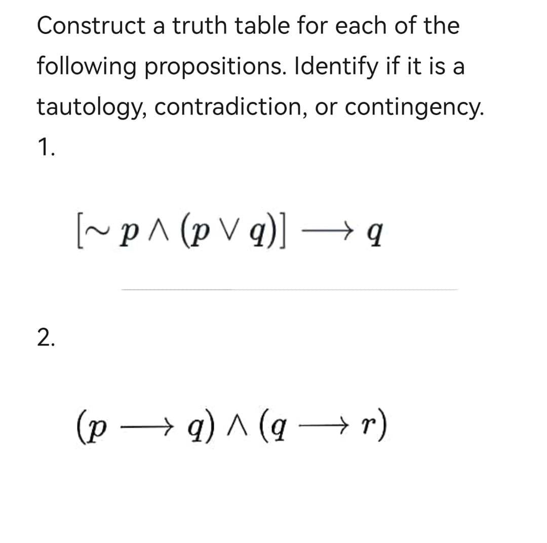 Construct a truth table for each of the
following propositions. Identify if it is a
tautology, contradiction, or contingency.
1.
2.
[~p^ (pvq)] →→ q
(p → a) ^ (gr)