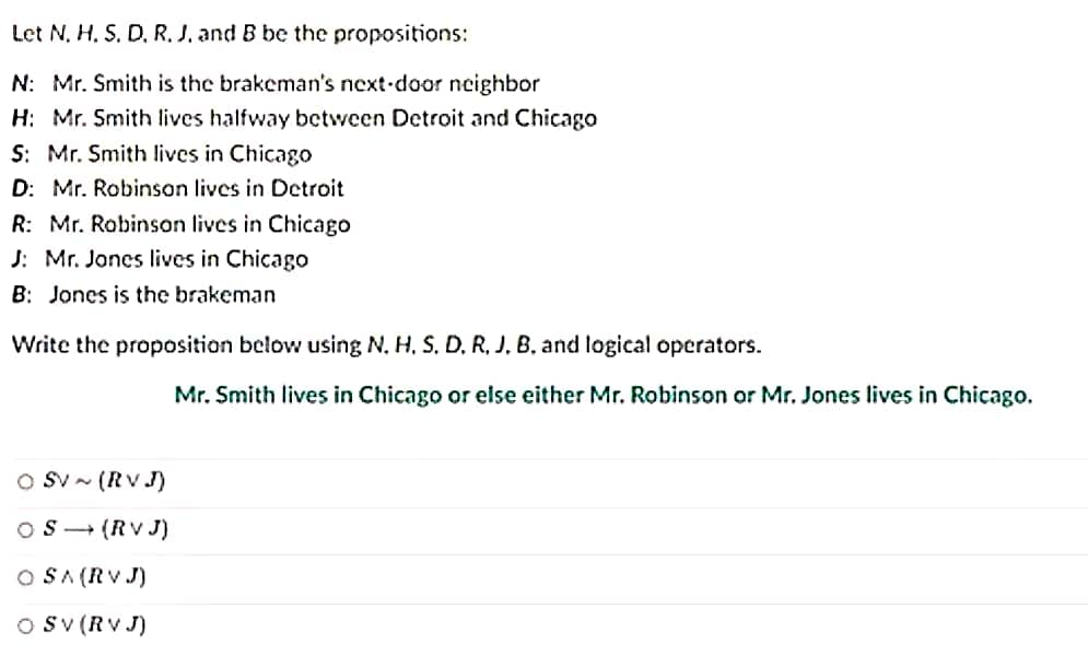 Let N, H. S. D, R. J. and B be the propositions:
N: Mr. Smith is the brakeman's next-door neighbor
H: Mr. Smith lives halfway between Detroit and Chicago
S: Mr. Smith lives in Chicago
D: Mr. Robinson lives in Detroit
R: Mr. Robinson lives in Chicago
J: Mr. Jones lives in Chicago
B: Jones is the brakeman
Write the proposition below using N. H. S. D. R. J. B. and logical operators.
SV~ (RVJ)
S→ (RVJ)
O SA (RVJ)
OSV (RVJ)
Mr. Smith lives in Chicago or else either Mr. Robinson or Mr. Jones lives in Chicago.