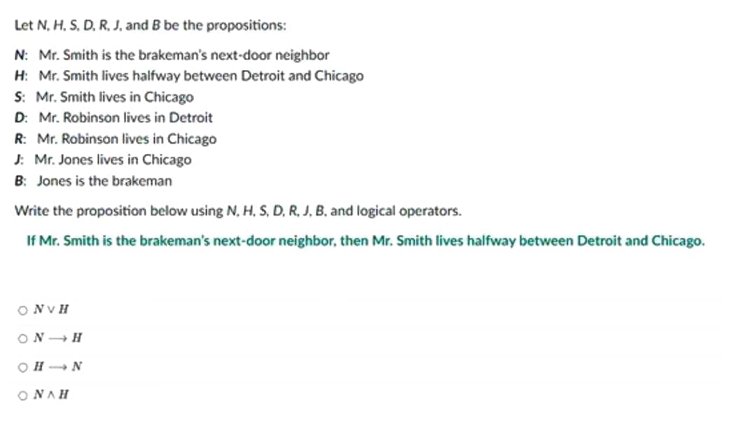 Let N, H, S, D, R. J. and B be the propositions:
N: Mr. Smith is the brakeman's next-door neighbor
H: Mr. Smith lives halfway between Detroit and Chicago
S: Mr. Smith lives in Chicago
D: Mr. Robinson lives in Detroit
R: Mr. Robinson lives in Chicago
J: Mr. Jones lives in Chicago
B: Jones is the brakeman
Write the proposition below using N, H, S, D, R, J, B, and logical operators.
If Mr. Smith is the brakeman's next-door neighbor, then Mr. Smith lives halfway between Detroit and Chicago.
ONVH
ON H
OHIN
ONAH