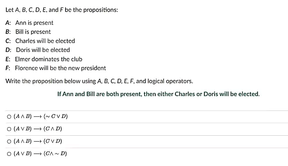 Let A, B, C, D, E, and F be the propositions:
A: Ann is present
B: Bill is present
C: Charles will be elected
D: Doris will be elected
E: Elmer dominates the club
F: Florence will be the new president
Write the proposition below using A, B, C, D, E, F, and logical operators.
If Ann and Bill are both present, then either Charles or Doris will be elected.
O (AMB)→ (~ CVD)
O (AV B) (CAD)
O (AAB)→ (CVD)
O (AV B) (CA~ D)