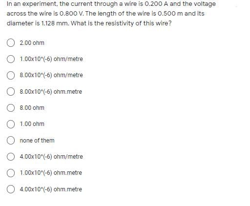 In an experiment, the current through a wire is 0.200 A and the voltage
across the wire is 0.800 V. The length of the wire is 0.500m and its
diameter is 1.128 mm. What is the resistivity of this wire?
2.00 ohm
1.00x10*(-6) ohm/metre
O 8.00x10^(-6) ohm/metre
O 8.00x10^(-6) ohm.metre
O 8.00 ohm
1.00 ohm
O none of them
O 4.00x10^(-6) ohm/metre
O 1.00x10°(-6) ohm.metre
O 4.00x10^(-6) ohm.metre
