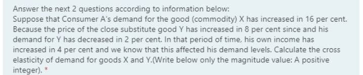 Answer the next 2 questions according to information below:
Suppose that Consumer A's demand for the good (commodity) X has increased in 16 per cent.
Because the price of the close substitute good Y has increased in 8 per cent since and his
demand for Y has decreased in 2 per cent. In that period of time, his own income has
increased in 4 per cent and we know that this affected his demand levels. Calculate the cross
elasticity of demand for goods X and Y.(Write below only the magnitude value: A positive
integer). *
