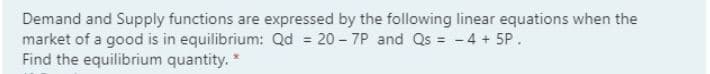 Demand and Supply functions are expressed by the following linear equations when the
market of a good is in equilibrium: Qd = 20 - 7P and Qs = - 4 + 5P.
Find the equilibrium quantity. *
%3D
