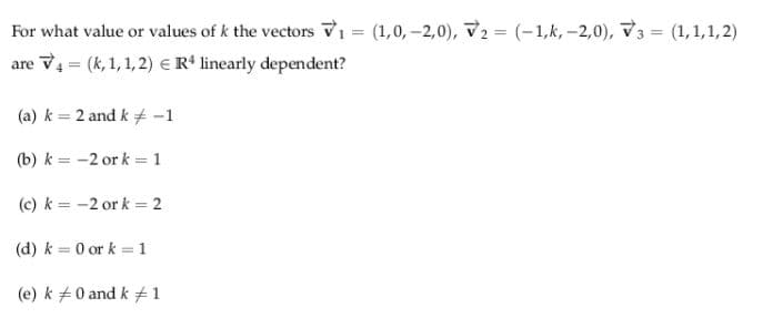 For what value or values of k the vectors V1 = (1,0, -2,0), V2 = (-1,k, -2,0), V3 =
(1,1,1, 2)
are V4 = (k, 1, 1, 2) € R* linearly dependent?
(a) k = 2 and k + -1
(b) k = -2 or k = 1
(c) k = -2 or k = 2
(d) k = 0 or k = 1
(e) k +0 and k #1
