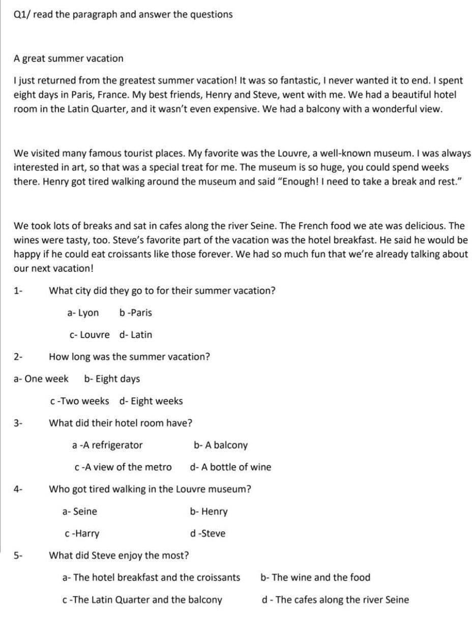 Q1/ read the paragraph and answer the questions
A great summer vacation
I just returned from the greatest summer vacation! It was so fantastic, I never wanted it to end. I spent
eight days in Paris, France. My best friends, Henry and Steve, went with me. We had a beautiful hotel
room in the Latin Quarter, and it wasn't even expensive. We had a balcony with a wonderful view.
We visited many famous tourist places. My favorite was the Louvre, a well-known museum. I was always
interested in art, so that was a special treat for me. The museum is so huge, you could spend weeks
there. Henry got tired walking around the museum and said "Enough! I need to take a break and rest."
We took lots of breaks and sat in cafes along the river Seine. The French food we ate was delicious. The
wines were tasty, too. Steve's favorite part of the vacation was the hotel breakfast. He said he would be
happy if he could eat croissants like those forever. We had so much fun that we're already talking about
our next vacation!
1-
What city did they go to for their summer vacation?
a- Lyon
b-Paris
c- Louvre d- Latin
2-
How long was the summer vacation?
a- One week
b- Eight days
c-Two weeks d- Eight weeks
3-
What did their hotel room have?
a -A refrigerator
b- A balcony
C -A view of the metro
d- A bottle of wine
4-
Who got tired walking in the Louvre museum?
a- Seine
b- Henry
c -Harry
d -Steve
5-
What did Steve enjoy the most?
a- The hotel breakfast and the croissants
b- The wine and the food
C -The Latin Quarter and the balcony
d- The cafes along the river Seine
