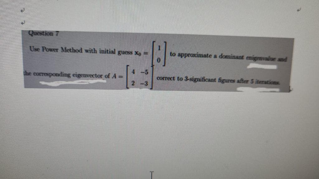 Question 7
Use Power Method with initial guess X-
the corresponding eigenvector of A =
[B]
to approximate a dominant enigenvalue and
correct to 3-significant figures after 5 iterations.