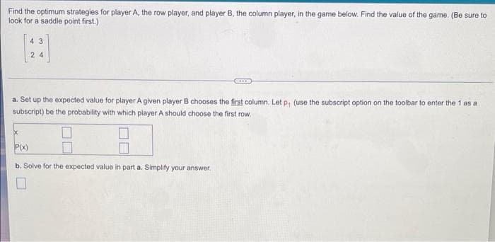 Find the optimum strategies for player A, the row player, and player B, the column player, in the game below. Find the value of the game. (Be sure to
look for a saddle point first.)
4 3
2 4
a. Set up the expected value for player A given player B chooses the first column. Let p, (use the subscript option on the toolbar to enter the 1 as a
subscript) be the probability with which player A should choose the first row.
P(x)
b. Solve for the expected value in part a. Simplify your answer.
