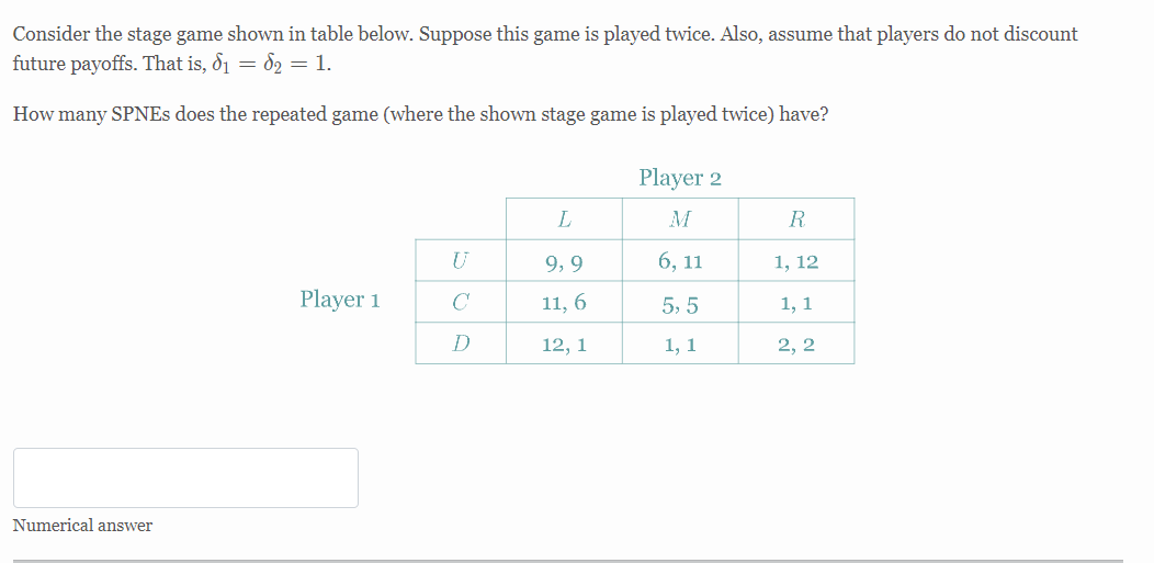 Consider the stage game shown in table below. Suppose this game is played twice. Also, assume that players do not discount
future payoffs. That is, 8₁ = 82 = 1.
How many SPNEs does the repeated game (where the shown stage game is played twice) have?
Player 2
L
R
U
9,9
6, 11
1, 12
Player 1
11, 6
5,5
1, 1
12, 1
1, 1
2, 2
Numerical answer
C
D
