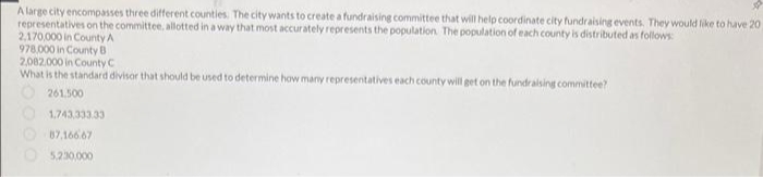 A large city encompasses three different counties. The city wants to create a fundraising committee that will help coordinate city fundraising events. They would like to have 20
representatives on the committee, allotted in a way that most accurately represents the population. The population of each county is distributed as follows
2,170,000 in County A
978.000 in County B
2,002.000 in County C
What is the standard divisor that should be used to determine how many representatives each county will get on the fundraising committee?
261.500
1,743,333.33
O87,16667
5,230.000
