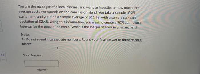 11
You are the manager of a local cinema, and want to investigate how much the
average customer spends on the concession stand. You take a sample of 25
customers, and you find a sample average of $11.68, with a sample standard
deviation of $2.45. Using this information, you want to create a 90% confidence
interval for the population mean. What is the margin of error in your analysis?
Note:
1- Do not round intermediate numbers. Round your final answer to three decimal
places.
Your Answer:
Answer