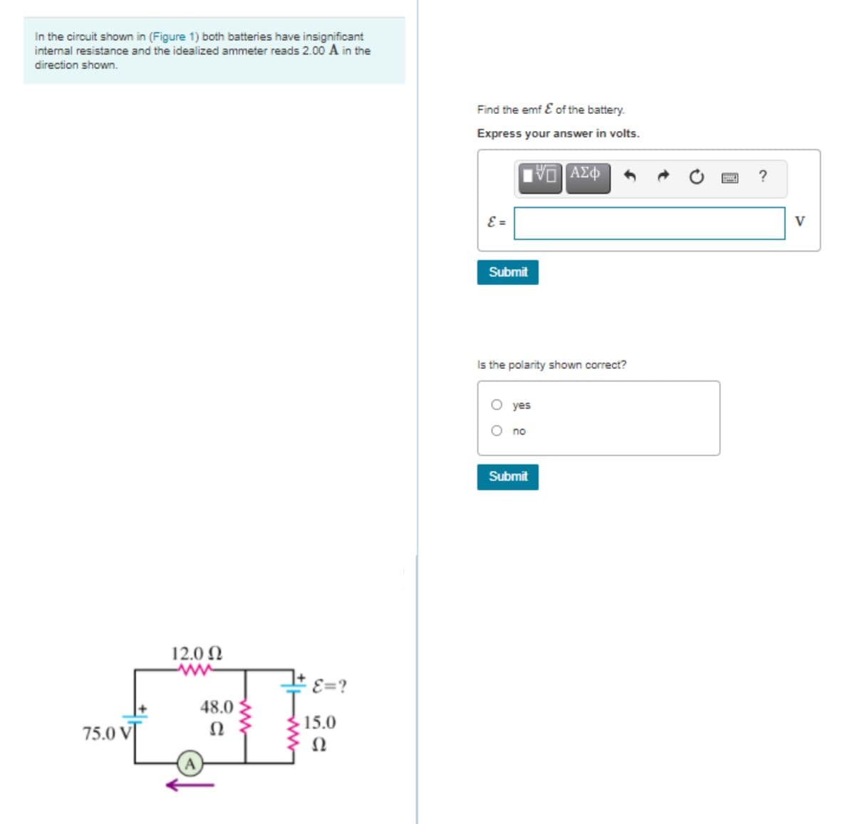 In the circuit shown in (Figure 1) both batteries have insignificant
internal resistance and the idealized ammeter reads 2.00 A in the
direction shown.
Find the emf E of the battery.
Express your answer in volts.
DA
ΑΣΦ
?
E =
V
Submit
Is the polarity shown correct?
O yes
O no
Submit
12.0 N
E=?
48.0
15.0
75.0 V]
Ω
Ω
A
