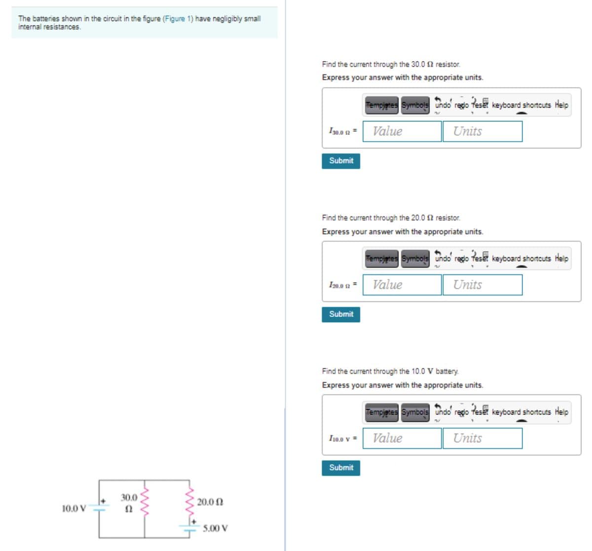 The batteries shown in the circuit in the figure (Figure 1) have negligibly small
internal resistances.
Find the current through the 30.0 2 resistor.
Express your answer with the appropriate units.
Tempjgtes Symbols undo reglo teset keyboard shortcuts Help
Iy0.0 s2 = Value
I30.0 2
Units
Submit
Find the current through the 20.0 2 resistor.
Express your answer with the appropriate units.
Tempjgtes Symbols undo redo teset keyboard shortcuts Help
I20.0 2 =
Value
Units
Submit
Find the current through the 10.0 V battery.
Express your answer with the appropriate units.
Tempjetes Symbols undo rego teset keyboard shortcuts Help
I10.0 v = Value
Units
Submit
30.0
20.0 N
10.0 V
5.00 V
