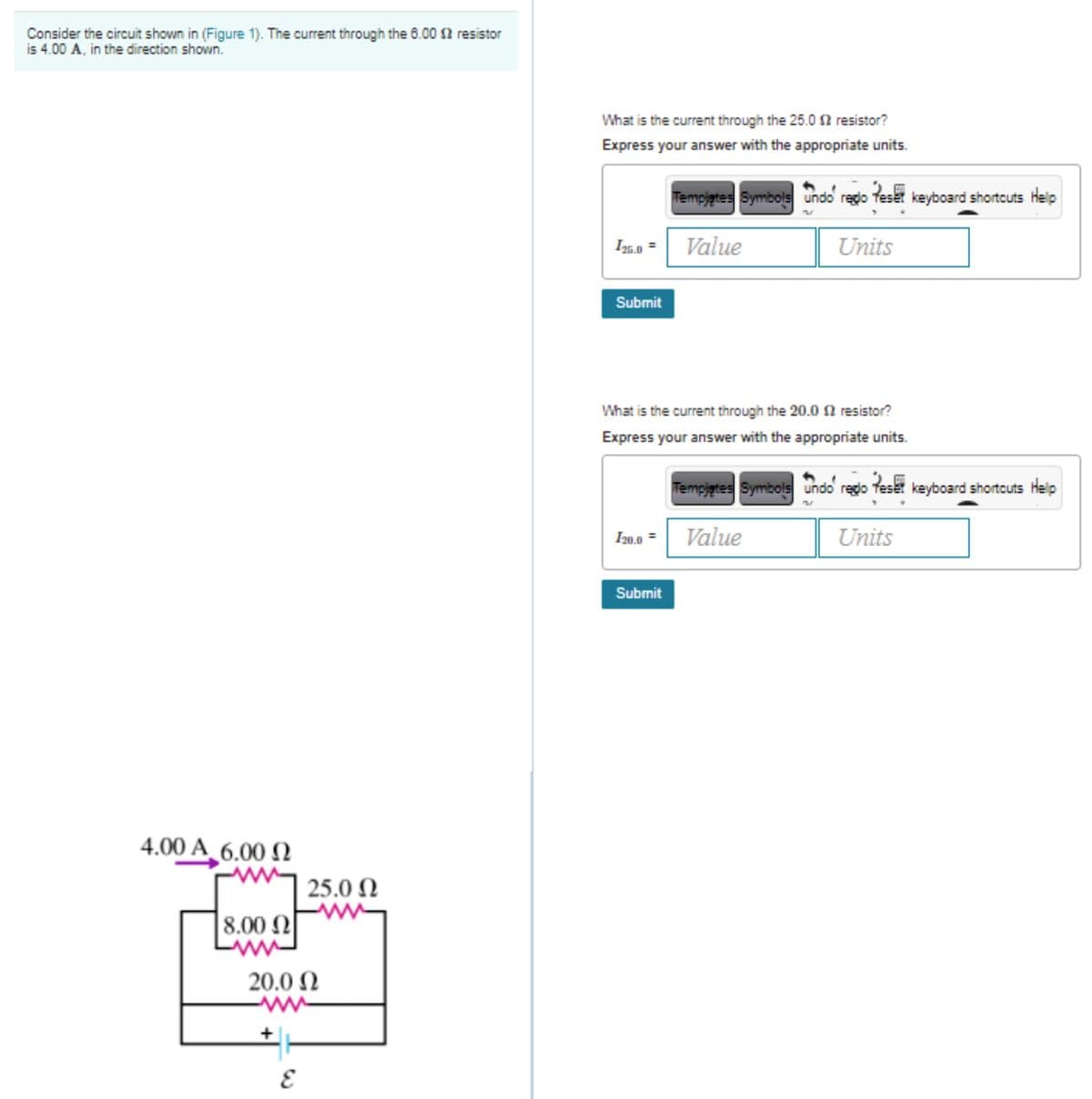 Consider the circuit shown in (Figure 1). The current through the 6.00 2 resistor
is 4.00 A, in the direction shown.
What is the current through the 25.02 resistor?
Express your answer with the appropriate units.
Tempjgtes Symbols undo redo feset keyboard shortcuts Help
I25,.0 =
Value
Units
Submit
What is the current through the 20.0 N resistor?
Express your answer with the appropriate units.
Tempjates Symbols undo rego feset keyboard shortcuts Help
I20,0 =
Value
Units
Submit
4.00 A_6.00 N
25.0 N
8.00 N
20.0 N
ww
+
