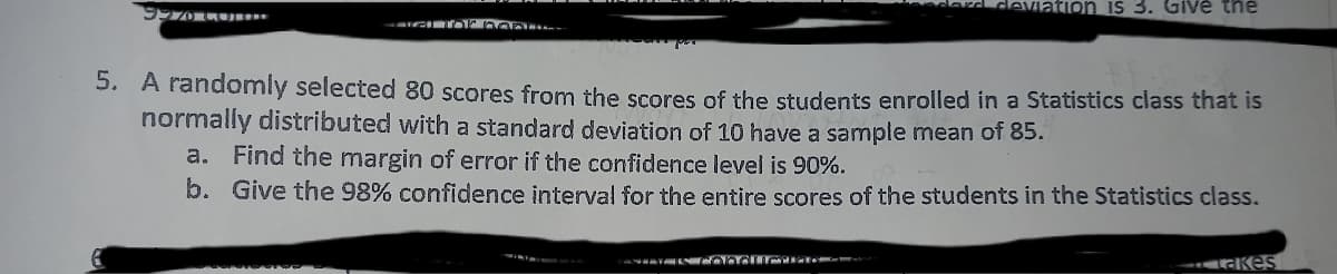 on is 3. Give the
5. A randomly selected 80 scores from the scores of the students enrolled in a Statistics class that is
normally distributed with a standard deviation of 10 have a sample mean of 85.
a. Find the margin of error if the confidence level is 90%.
b. Give the 98% confidence interval for the entire scores of the students in the Statistics class.
