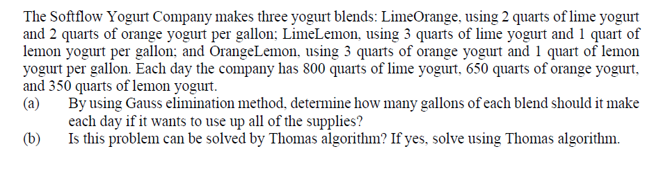 The Softflow Yogurt Company makes three yogurt blends: LimeOrange, using 2 quarts of lime yogurt
and 2 quarts of orange yogurt per gallon; LimeLemon, using 3 quarts of lime yogurt and 1 quart of
lemon yogurt per gallon; and OrangeLemon, using 3 quarts of orange yogurt and 1 quart of lemon
yogurt per gallon. Each day the company has 800 quarts of lime yogurt, 650 quarts of orange yogurt,
and 350 quarts of lemon yogurt.
(a)
By using Gauss elimination method, determine how many gallons of each blend should it make
each day if it wants to use up all of the supplies?
Is this problem can be solved by Thomas algorithm? If yes, solve using Thomas algorithm.
(b)
