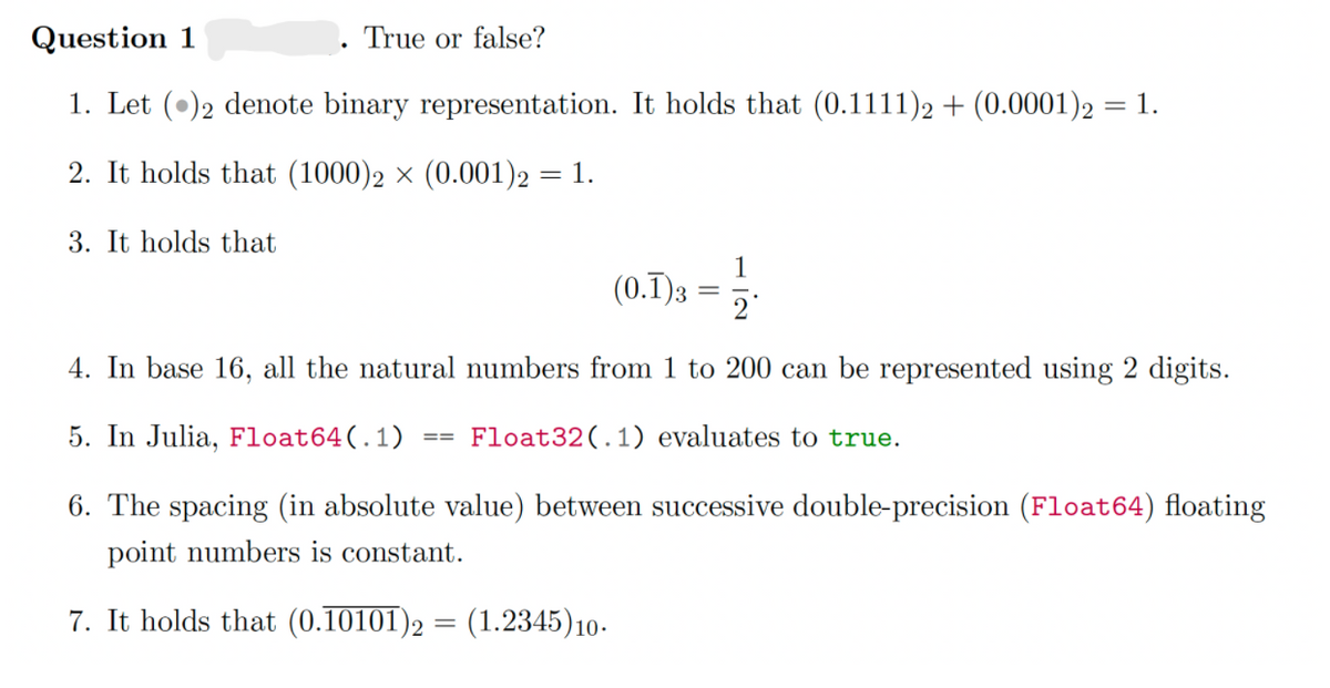 Question 1
True or false?
1. Let (•)2 denote binary representation. It holds that (0.1111)2 + (0.0001)2 = 1.
2. It holds that (1000)2 × (0.001)2 = 1.
3. It holds that
(0.T)3 =
4. In base 16, all the natural numbers from 1 to 200 can be represented using 2 digits.
5. In Julia, Float64(.1)
Float32(.1) evaluates to true.
6. The spacing (in absolute value) between successive double-precision (Float64) floating
point numbers is constant.
7. It holds that (0.10101)2
(1.2345)10-
