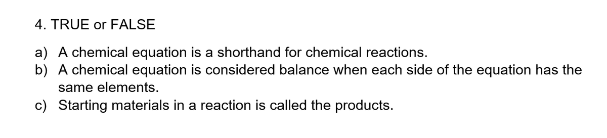 4. TRUE or FALSE
a) A chemical equation is a shorthand for chemical reactions.
b) A chemical equation is considered balance when each side of the equation has the
same elements.
c) Starting materials in a reaction is called the products.
