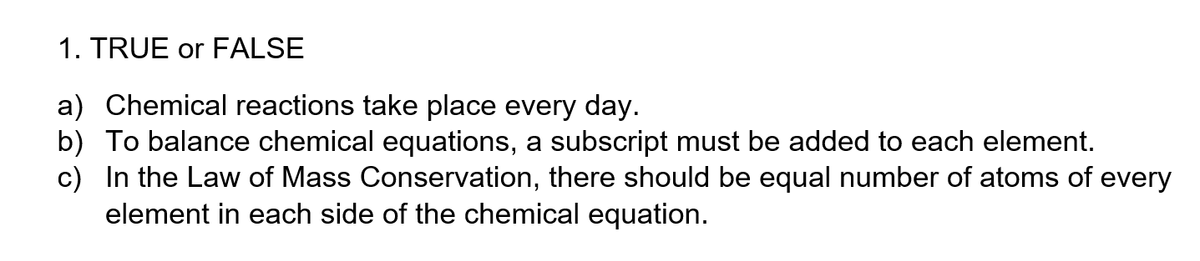 1. TRUE or FALSE
a) Chemical reactions take place every day.
b) To balance chemical equations, a subscript must be added to each element.
c) In the Law of Mass Conservation, there should be equal number of atoms of every
element in each side of the chemical equation.
