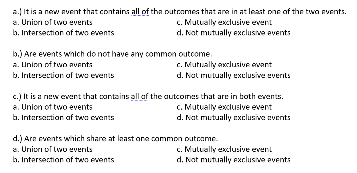 a.) It is a new event that contains all of the outcomes that are in at least one of the two events.
-------------.
c. Mutually exclusive event
d. Not mutually exclusive events
a. Union of two events
b. Intersection of two events
b.) Are events which do not have any common outcome.
c. Mutually exclusive event
d. Not mutually exclusive events
a. Union of two events
b. Intersection of two events
c.) It is a new event that contains all of the outcomes that are in both events.
c. Mutually exclusive event
d. Not mutually exclusive events
a. Union of two events
b. Intersection of two events
d.) Are events which share at least one common outcome.
c. Mutually exclusive event
d. Not mutually exclusive events
a. Union of two events
b. Intersection of two events
