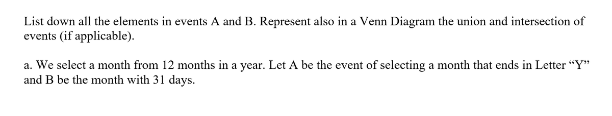 List down all the elements in events A and B. Represent also in a Venn Diagram the union and intersection of
events (if applicable).
a. We select a month from 12 months in a year. Let A be the event of selecting a month that ends in Letter "Y"
and B be the month with 31 days.
