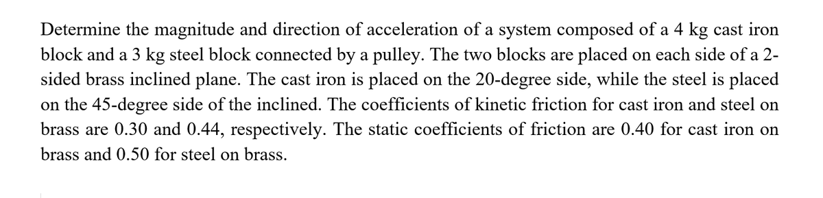 Determine the magnitude and direction of acceleration of a system composed of a 4 kg cast iron
block and a 3 kg steel block connected by a pulley. The two blocks are placed on each side of a 2-
sided brass inclined plane. The cast iron is placed on the 20-degree side, while the steel is placed
on the 45-degree side of the inclined. The coefficients of kinetic friction for cast iron and steel on
brass are 0.30 and 0.44, respectively. The static coefficients of friction are 0.40 for cast iron on
brass and 0.50 for steel on brass.
