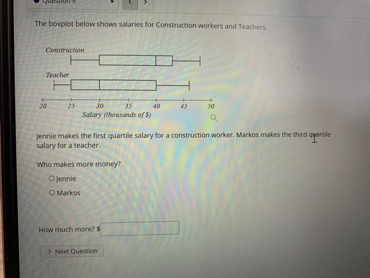 The image contains a boxplot that shows the salaries for construction workers and teachers.

### Boxplot Explanation
The boxplot consists of two sections:
1. **Construction Workers**
2. **Teachers**

#### Axis Information:
- The x-axis represents the salary in thousands of dollars ($).
- The salary range is from $20,000 to $50,000.

#### Construction Workers Boxplot:
- The box stretches approximately from $25,000 to $40,000.
- The median salary is around $33,000.
- The lower whisker extends to about $22,000, and the upper whisker reaches around $45,000.

#### Teachers Boxplot:
- The box stretches approximately from $27,000 to $38,000.
- The median salary is around $31,000.
- The lower whisker extends to about $22,000, and the upper whisker reaches around $47,000.

### Prompt Information:
- **Jennie** makes the first quartile salary for a construction worker.
- **Markos** makes the third quartile salary for a teacher.

### Question:
Who makes more money?
- [ ] Jennie
- [ ] Markos

### Follow-up Question:
How much more?

#### Input:
$$

#### Navigation:
Next Question