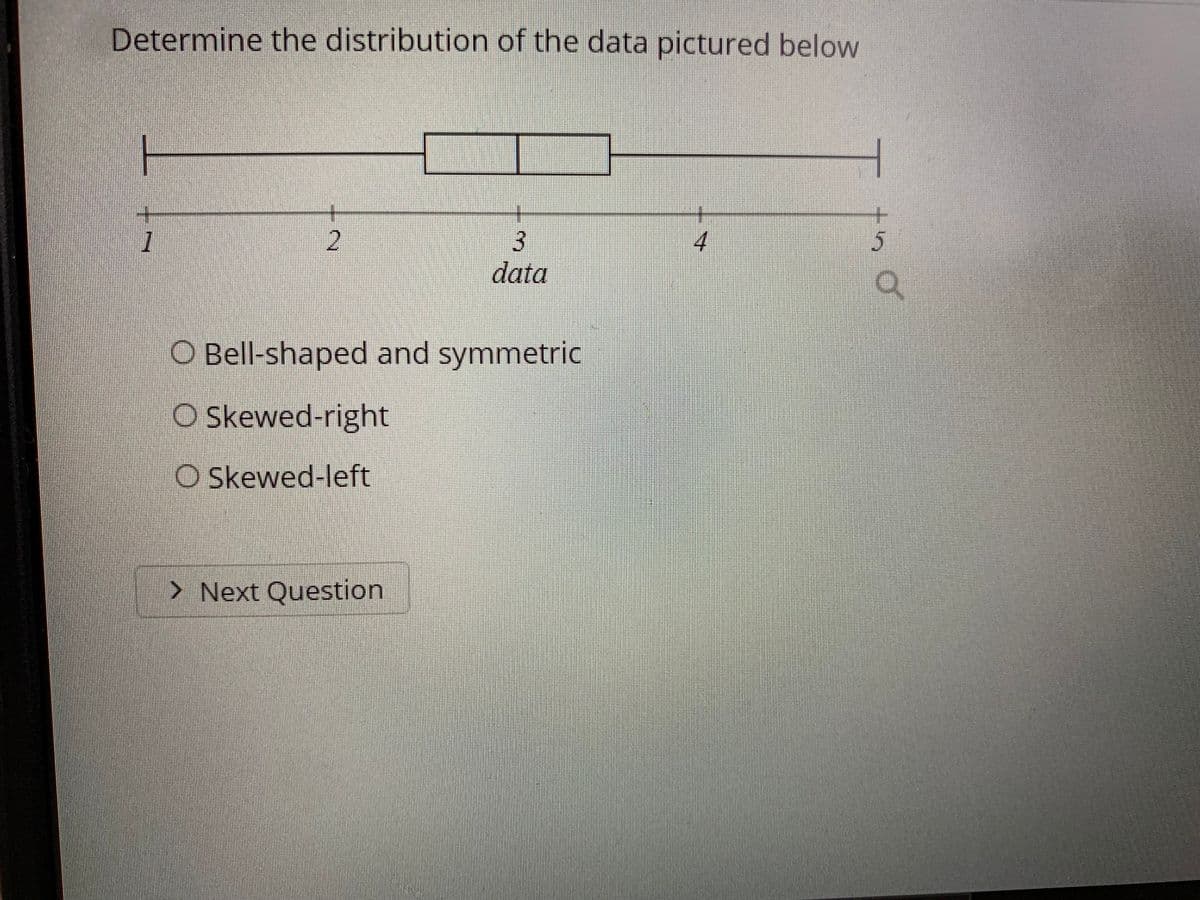 **Determine the Distribution of the Data Pictured Below**

Below is a box plot displaying a data set:

![Box Plot](image_link_placeholder)

The box plot is divided into four main parts:
1. A horizontal line (whisker) extending from the minimum value to the lower quartile (Q1).
2. A box spanning from the lower quartile (Q1) to the upper quartile (Q3), with a line inside the box indicating the median (Q2).
3. A horizontal line (whisker) extending from the upper quartile (Q3) to the maximum value.
4. Five number summary below the plot ranging from 1 to 5.

Based on the box plot, determine the distribution of the data. The data can be described based on the following options:

- Bell-shaped and symmetric: The data is approximately normally distributed with a symmetrical appearance.
- Skewed-right: The majority of the data values are on the left side, and the tail of the distribution extends to the right.
- Skewed-left: The majority of the data values are on the right side, and the tail of the distribution extends to the left.

**Select the most appropriate option and click "Next Question" to proceed.**

[Next Question]

This question helps students understand and analyze the distribution characteristics of a given data set using box plot visualizations.