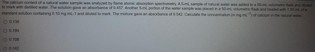 The calcium content of a natural water sample was analyzed by flame atomic absorption spectrometry. A 5-mL sample of natural water was added to a 50-mL volumetric flask and diluted
to mark with distilled water. The solution gave an absorbance of 0.457. Another 5-mL portion of the water sample was placed in a 50-mL volumetric flask and treated with 1.00 mL of a
standard solution containing 0.10 mg mL-1 and diluted to mark. The mixture gave an absorbance of 0.542. Calculate the concentration (in mg mL-1) of calcium in the natural water.
O 0.136
O 0.194
O 0.108
O 0.142