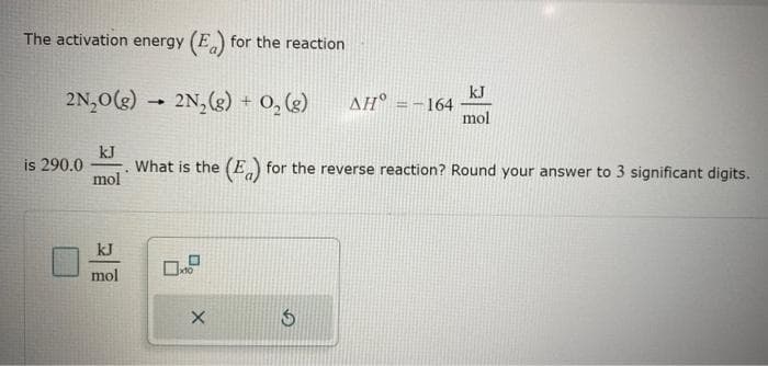 The activation energy (E) for the reaction
2N₂O(g) 2N₂(g) + O₂(g)
kJ
mol
mol
is 290.0 What is the (E) for the reverse reaction? Round your answer to 3 significant digits.
X
ΔΗ° = -164
5
kJ
mol