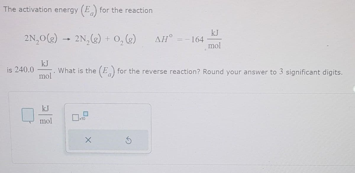 The activation energy (E) for the reaction
2N₂O(g) → 2N₂(g) + O₂(g)
is 240.0
kJ
mol
kJ
mol
x10
What is the (E) for the reverse reaction? Round your answer to 3 significant digits.
X
AH° = -164
S
kJ
mol