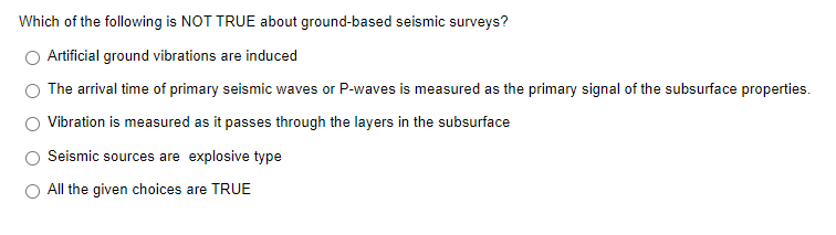 Which of the following is NOT TRUE about ground-based seismic surveys?
Artificial ground vibrations are induced
The arrival time of primary seismic waves or P-waves is measured as the primary signal of the subsurface properties.
Vibration is measured as it passes through the layers in the subsurface
Seismic sources are explosive type
O All the given choices are TRUE