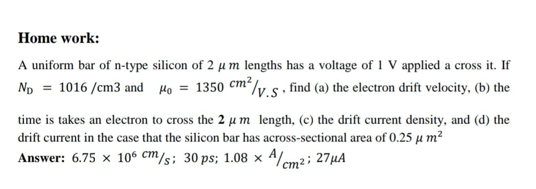 Home work:
A uniform bar of n-type silicon of 2 µ m lengths has a voltage of 1 V applied a cross it. If
Np
1016 /cm3 and
Ho = 1350 Cm"/v s , find (a) the electron drift velocity, (b) the
time is takes an electron to cross the 2 µ m length, (c) the drift current density, and (d) the
drift current in the case that the silicon bar has across-sectional area of 0.25 µ m2
Answer: 6.75 × 106 cm/s; 30 ps; 1.08 × ª/cm2; 27µA
