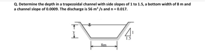 Q. Determine the depth in a trapezoidal channel with side slopes of 1 to 1.5, a bottom width of 8 m and
a channel slope of 0.0009. The discharge is 56 m /s and n = 0.017.
8m
