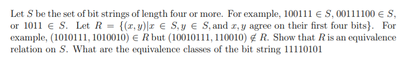 Let S be the set of bit strings of length four or more. For example, 100111 € S, 00111100 e S,
or 1011 e S. Let R = {(x, y)|x € S,y e S, and x, y agree on their first four bits}. For
example, (1010111, 1010010) e R but (10010111, 110010) ¢ R. Show that Ris an equivalence
relation on S. What are the equivalence classes of the bit string 11110101
