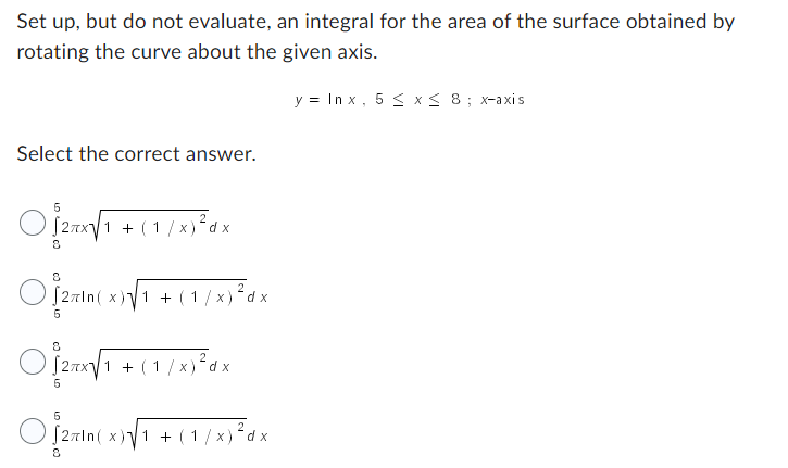 Set up, but do not evaluate, an integral for the area of the surface obtained by
rotating the curve about the given axis.
y = Inx, 5 ≤ x ≤ 8; x-axis
Select the correct answer.
5
O]pur[1 1 + (1/x) ²dx
8
O27In(x)√1 + (1/x)²dx
5
O₁2√₁
√ ₁ + (1/x) ²³ dx
5
5
2
[2πln(x)√1 + (1/x) ² dx
8