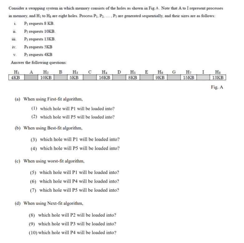 Consider a swapping system in which memory consists of the holes as shown in Fig.A. Note that A to I represent processes
in memory, and Hj to Hg are eight holes. Process Pj, P. ... , Ps are generated sequentially, and their sizes are as follows:
i Pi requests 8 KB.
P2 requests 10KB.
i.
111.
P3 requests 13KB.
iv.
P4 requests 5KB
Ps requests 4KB
V.
Answer the following questions:
Н. А На в На с
10KB
H4
16KB
D Hs
8KB
E
He
G
9KB
H: I
15KВ
Hs
13KB
4KB
5KB
Fig. A
(a) When using First-fit algorithm,
(1) which hole will P1 will be loaded into?
(2) which hole will P5 will be loaded into?
(b) When using Best-fit algorithm,
(3) which hole will P1 will be loaded into?
(4) which hole will P5 will be loaded into?
(c) When using worst-fit algorithm,
(5) which hole will P1 will be loaded into?
(6) which hole will P4 will be loaded into?
(7) which hole will P5 will be loaded into?
(d) When using Next-fit algorithm,
(8) which hole will P2 will be loaded into?
(9) which hole will P3 will be loaded into?
(10) which hole will P4 will be loaded into?
