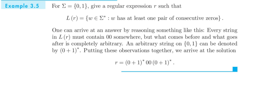 Example 3.5
For E = {0,1}, give a regular expression r such that
L (r) = {w E £* : w has at least one pair of consecutive zeros}.
%3D
One can arrive at an answer by reasoning something like this: Every string
in L (r) must contain 00 somewhere, but what comes before and what goes
after is completely arbitrary. An arbitrary string on {0,1} can be denoted
by (0+ 1)*. Putting these observations together, we arrive at the solution
r = (0+1)* 00 (0+1)* .
