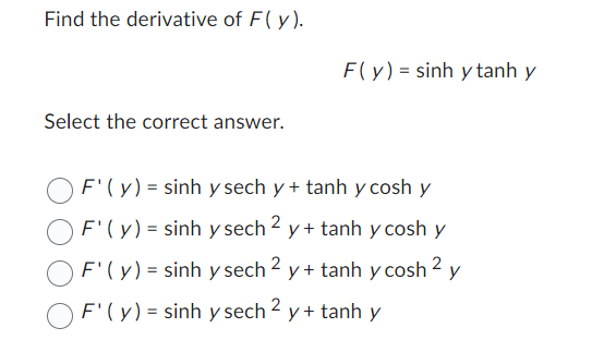 ### Derivatives of Hyperbolic Functions

**Problem:**

Find the derivative of \( F(y) \).

\[ F(y) = \sinh y \tanh y \]

**Solution:**

Select the correct answer.

1. \( F'(y) = \sinh y \, \text{sech} \, y + \tanh y \, \cosh y \)
2. \( F'(y) = \sinh y \, \text{sech}^2 \, y + \tanh y \, \cosh y \)
3. \( F'(y) = \sinh y \, \text{sech}^2 \, y + \tanh y \, \cosh^2 \, y \)
4. \( F'(y) = \sinh y \, \text{sech}^2 \, y + \tanh y \)

### Explanation:

To solve this, we need to apply the product rule for differentiation and the chain rule, as well as leverage the hyperbolic function identities. Specifically, recall the derivatives:
- \( \frac{d}{dy} (\sinh y) = \cosh y \)
- \( \frac{d}{dy} (\tanh y) = \text{sech}^2 y \)

Using these, we can find \( F'(y) \) step by step.


### Detailed Solution

1. Start with the function \( F(y) = \sinh y \tanh y \).

2. Apply the product rule: 
   \[ F'(y) = (\sinh y)' \tanh y + \sinh y (\tanh y)' \]

3. Note the derivatives of the component functions:
   \[ (\sinh y)' = \cosh y \]
   \[ (\tanh y)' = \text{sech}^2 y \]

4. Substitute these into the product rule:
   \[ F'(y) = \cosh y \tanh y + \sinh y \text{sech}^2 y \]

Based on this calculation, the correct answer is:

\[ \boxed{ F'(y) = \sinh y \, \text{sech}^2 \, y + \tanh y \, }\]

Correct answer: \[ \sinh y \