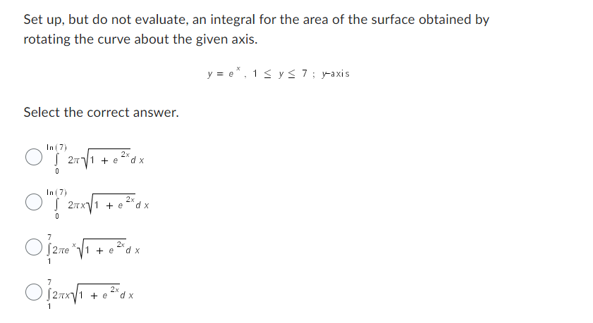 Set up, but do not evaluate, an integral for the area of the surface obtained by
rotating the curve about the given axis.
y=e*, 1 ≤ y ≤ 7; y-axis
Select the correct answer.
In (7)
S 27√1 + e
0
In (7)
"?"
0
2x
27x√1 + e
'dx
2x
dx
2x
O]2m²√1 + ³W x
e d
2x
O{2+√1 + x²\dx
e